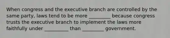 When congress and the executive branch are controlled by the same party, laws tend to be more _________ because congress trusts the executive branch to implement the laws more faithfully under __________ than _________ government.