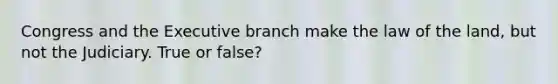 Congress and the Executive branch make the law of the land, but not the Judiciary. True or false?