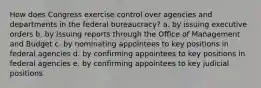 How does Congress exercise control over agencies and departments in the federal bureaucracy? a. by issuing executive orders b. by issuing reports through the Office of Management and Budget c. by nominating appointees to key positions in federal agencies d. by confirming appointees to key positions in federal agencies e. by confirming appointees to key judicial positions