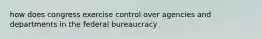 how does congress exercise control over agencies and departments in the federal bureaucracy