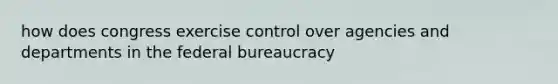 how does congress exercise control over agencies and departments in the federal bureaucracy