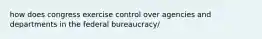 how does congress exercise control over agencies and departments in the federal bureaucracy/