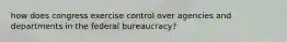 how does congress exercise control over agencies and departments in the federal bureaucracy?