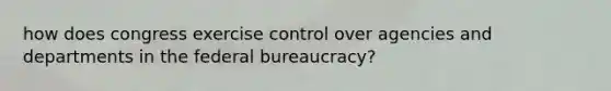 how does congress exercise control over agencies and departments in the federal bureaucracy?