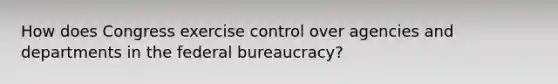 How does Congress exercise control over agencies and departments in the federal bureaucracy?