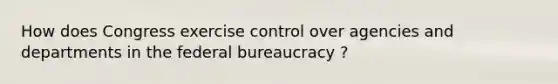 How does Congress exercise control over agencies and departments in the federal bureaucracy ?