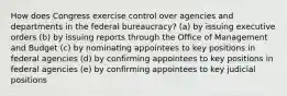 How does Congress exercise control over agencies and departments in the federal bureaucracy? (a) by issuing executive orders (b) by issuing reports through the Office of Management and Budget (c) by nominating appointees to key positions in federal agencies (d) by confirming appointees to key positions in federal agencies (e) by confirming appointees to key judicial positions