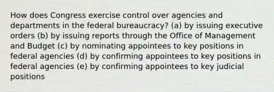 How does Congress exercise control over agencies and departments in the federal bureaucracy? (a) by issuing executive orders (b) by issuing reports through the Office of Management and Budget (c) by nominating appointees to key positions in federal agencies (d) by confirming appointees to key positions in federal agencies (e) by confirming appointees to key judicial positions