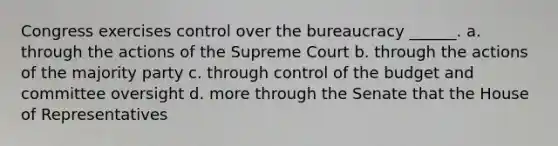 Congress exercises control over the bureaucracy ______. a. through the actions of the Supreme Court b. through the actions of the majority party c. through control of the budget and committee oversight d. more through the Senate that the House of Representatives