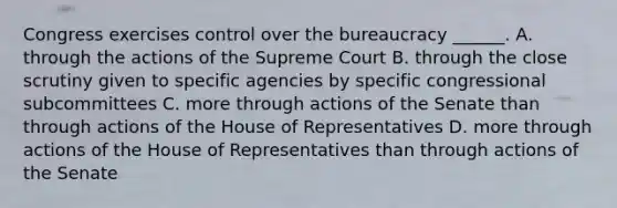 Congress exercises control over the bureaucracy ______. A. through the actions of the Supreme Court B. through the close scrutiny given to specific agencies by specific congressional subcommittees C. more through actions of the Senate than through actions of the House of Representatives D. more through actions of the House of Representatives than through actions of the Senate