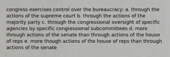 congress exercises control over the bureaucracy: a. through the actions of the supreme court b. through the actions of the majority party c. through the congressional oversight of specific agencies by specific congressional subcommittees d. more through actions of the senate than through actions of the house of reps e. more though actions of the house of reps than through actions of the senate