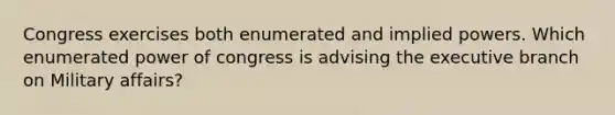 Congress exercises both enumerated and implied powers. Which enumerated power of congress is advising the executive branch on Military affairs?