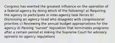 Congress has exerted the greatest influence on the operation of a federal agency by doing which of the following? a) Requiring the agency to participate in inter-agency task forces b) Dismissing an agency head who disagrees with congressional priorities c) Reviewing the annual budget appropriations for the agency d) Passing "sunset" legislation that terminates programs after a certain period e) Asking the Supreme Court for advisory opinions on agency regulations