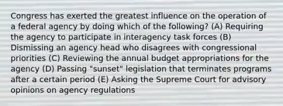 Congress has exerted the greatest influence on the operation of a federal agency by doing which of the following? (A) Requiring the agency to participate in interagency task forces (B) Dismissing an agency head who disagrees with congressional priorities (C) Reviewing the annual budget appropriations for the agency (D) Passing "sunset" legislation that terminates programs after a certain period (E) Asking the Supreme Court for advisory opinions on agency regulations