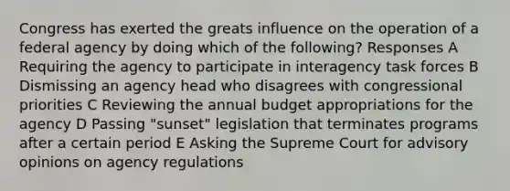 Congress has exerted the greats influence on the operation of a federal agency by doing which of the following? Responses A Requiring the agency to participate in interagency task forces B Dismissing an agency head who disagrees with congressional priorities C Reviewing the annual budget appropriations for the agency D Passing "sunset" legislation that terminates programs after a certain period E Asking the Supreme Court for advisory opinions on agency regulations