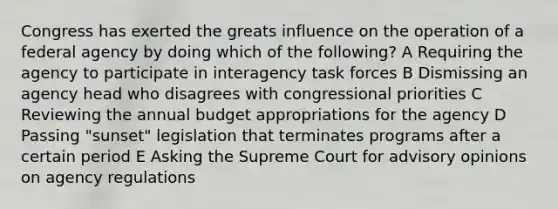 Congress has exerted the greats influence on the operation of a federal agency by doing which of the following? A Requiring the agency to participate in interagency task forces B Dismissing an agency head who disagrees with congressional priorities C Reviewing the annual budget appropriations for the agency D Passing "sunset" legislation that terminates programs after a certain period E Asking the Supreme Court for advisory opinions on agency regulations