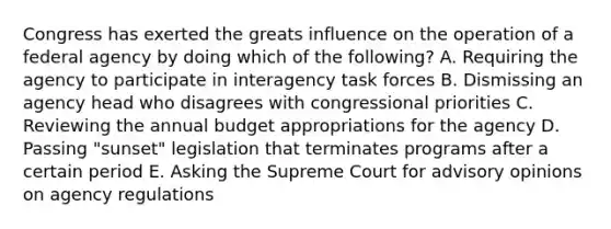 Congress has exerted the greats influence on the operation of a federal agency by doing which of the following? A. Requiring the agency to participate in interagency task forces B. Dismissing an agency head who disagrees with congressional priorities C. Reviewing the annual budget appropriations for the agency D. Passing "sunset" legislation that terminates programs after a certain period E. Asking the Supreme Court for advisory opinions on agency regulations