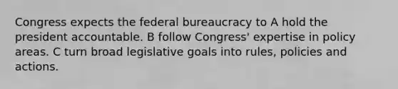 Congress expects the federal bureaucracy to A hold the president accountable. B follow Congress' expertise in policy areas. C turn broad legislative goals into rules, policies and actions.