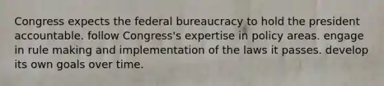 Congress expects the <a href='https://www.questionai.com/knowledge/kG5wfBy9o6-federal-bureaucracy' class='anchor-knowledge'>federal bureaucracy</a> to hold the president accountable. follow Congress's expertise in policy areas. engage in rule making and implementation of the laws it passes. develop its own goals over time.