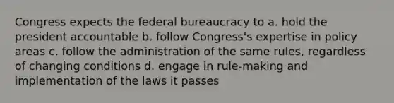 Congress expects the federal bureaucracy to a. hold the president accountable b. follow Congress's expertise in policy areas c. follow the administration of the same rules, regardless of changing conditions d. engage in rule-making and implementation of the laws it passes