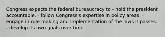 Congress expects the federal bureaucracy to - hold the president accountable. - follow Congress's expertise in policy areas. - engage in rule making and implementation of the laws it passes. - develop its own goals over time.