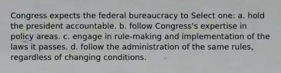 Congress expects the federal bureaucracy to Select one: a. hold the president accountable. b. follow Congress's expertise in policy areas. c. engage in rule-making and implementation of the laws it passes. d. follow the administration of the same rules, regardless of changing conditions.