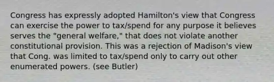 Congress has expressly adopted Hamilton's view that Congress can exercise the power to tax/spend for any purpose it believes serves the "general welfare," that does not violate another constitutional provision. This was a rejection of Madison's view that Cong. was limited to tax/spend only to carry out other enumerated powers. (see Butler)