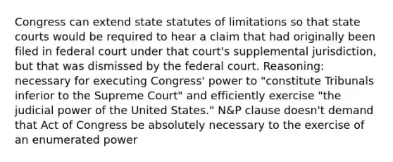 Congress can extend state statutes of limitations so that <a href='https://www.questionai.com/knowledge/k0UTVXnPxH-state-courts' class='anchor-knowledge'>state courts</a> would be required to hear a claim that had originally been filed in federal court under that court's supplemental jurisdiction, but that was dismissed by the federal court. Reasoning: necessary for executing Congress' power to "constitute Tribunals inferior to the Supreme Court" and efficiently exercise "the judicial power of the United States." N&P clause doesn't demand that Act of Congress be absolutely necessary to the exercise of an enumerated power