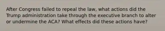 After Congress failed to repeal the law, what actions did the Trump administration take through the executive branch to alter or undermine the ACA? What effects did these actions have?