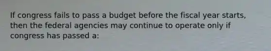 If congress fails to pass a budget before the fiscal year starts, then the federal agencies may continue to operate only if congress has passed a: