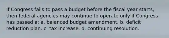 If Congress fails to pass a budget before the fiscal year starts, then federal agencies may continue to operate only if Congress has passed a: a. balanced budget amendment. b. deficit reduction plan. c. tax increase. d. continuing resolution.