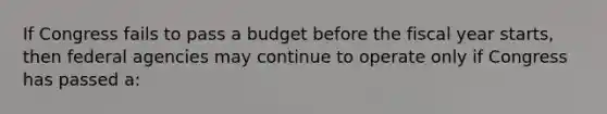 If Congress fails to pass a budget before the fiscal year starts, then federal agencies may continue to operate only if Congress has passed a: