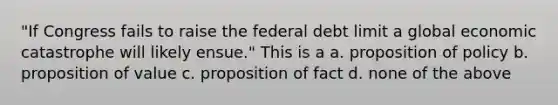 "If Congress fails to raise the federal debt limit a global economic catastrophe will likely ensue." This is a a. proposition of policy b. proposition of value c. proposition of fact d. none of the above