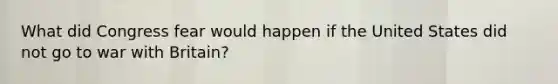 What did Congress fear would happen if the United States did not go to war with Britain?