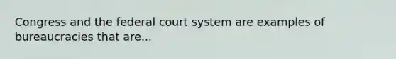 Congress and the federal court system are examples of bureaucracies that are...