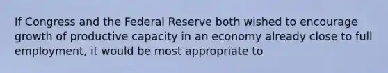 If Congress and the Federal Reserve both wished to encourage growth of productive capacity in an economy already close to full employment, it would be most appropriate to