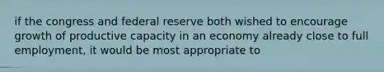 if the congress and federal reserve both wished to encourage growth of productive capacity in an economy already close to full employment, it would be most appropriate to