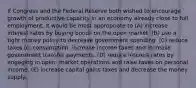 If Congress and the Federal Reserve both wished to encourage growth of productive capacity in an economy already close to full employment, it would be most appropriate to (A) increase interest rates by buying bonds on the open market. (B) use a tight money policy to decrease government spending. (C) reduce taxes on consumption, increase income taxes and increase government transfer payments. (D) reduce interest rates by engaging in open- market operations and raise taxes on personal income. (E) increase capital gains taxes and decrease the money supply.