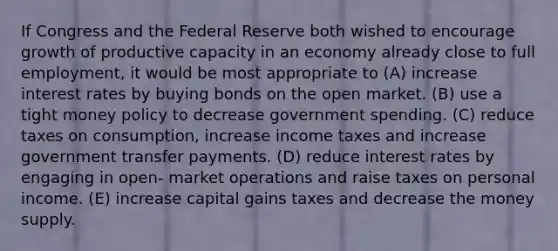 If Congress and the Federal Reserve both wished to encourage growth of productive capacity in an economy already close to full employment, it would be most appropriate to (A) increase interest rates by buying bonds on the open market. (B) use a tight money policy to decrease government spending. (C) reduce taxes on consumption, increase income taxes and increase government transfer payments. (D) reduce interest rates by engaging in open- market operations and raise taxes on personal income. (E) increase capital gains taxes and decrease the money supply.