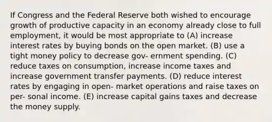 If Congress and the Federal Reserve both wished to encourage growth of productive capacity in an economy already close to full employment, it would be most appropriate to (A) increase interest rates by buying bonds on the open market. (B) use a tight money policy to decrease gov- ernment spending. (C) reduce taxes on consumption, increase income taxes and increase government transfer payments. (D) reduce interest rates by engaging in open- market operations and raise taxes on per- sonal income. (E) increase capital gains taxes and decrease the money supply.