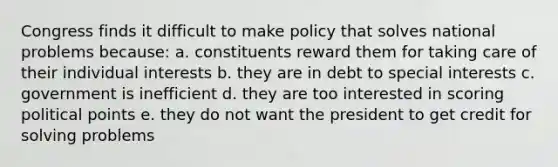 Congress finds it difficult to make policy that solves national problems because: a. constituents reward them for taking care of their individual interests b. they are in debt to special interests c. government is inefficient d. they are too interested in scoring political points e. they do not want the president to get credit for solving problems