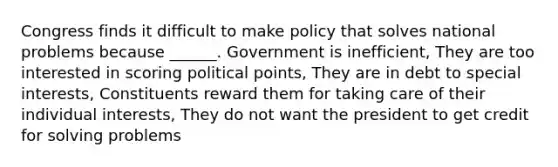 Congress finds it difficult to make policy that solves national problems because ______. Government is inefficient, They are too interested in scoring political points, They are in debt to special interests, Constituents reward them for taking care of their individual interests, They do not want the president to get credit for solving problems