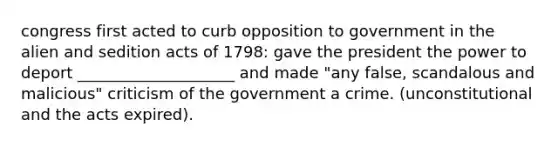 congress first acted to curb opposition to government in the alien and sedition acts of 1798: gave the president the power to deport ____________________ and made "any false, scandalous and malicious" criticism of the government a crime. (unconstitutional and the acts expired).