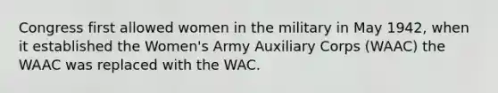 Congress first allowed women in the military in May 1942, when it established the Women's Army Auxiliary Corps (WAAC) the WAAC was replaced with the WAC.