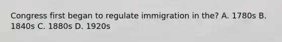 Congress first began to regulate immigration in the? A. 1780s B. 1840s C. 1880s D. 1920s