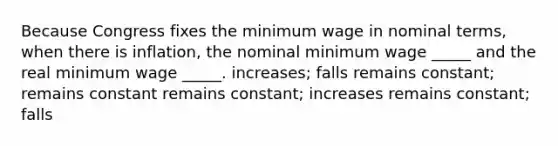 Because Congress fixes the minimum wage in nominal terms, when there is inflation, the nominal minimum wage _____ and the real minimum wage _____. increases; falls remains constant; remains constant remains constant; increases remains constant; falls