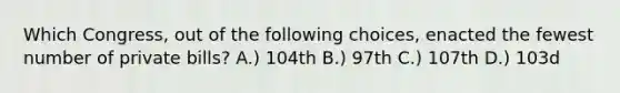 Which Congress, out of the following choices, enacted the fewest number of private bills? A.) 104th B.) 97th C.) 107th D.) 103d