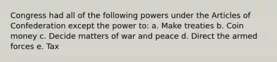 Congress had all of the following powers under the Articles of Confederation except the power to: a. Make treaties b. Coin money c. Decide matters of war and peace d. Direct the armed forces e. Tax