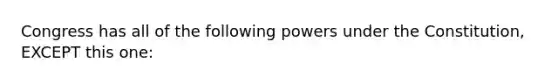 Congress has all of the following powers under the Constitution, EXCEPT this one: