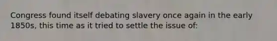 Congress found itself debating slavery once again in the early 1850s, this time as it tried to settle the issue of: